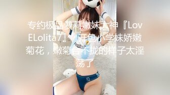 专约极品萝莉嫩妹大神『LovELolita7』✅开包小学妹娇嫩菊花，嫩菊合不拢的样子太淫荡了