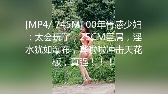 [MP4/ 745M] 00年骨感少妇：太会玩了，25CM巨屌，淫水犹如瀑布，哗啦啦冲击天花板，真强！！！